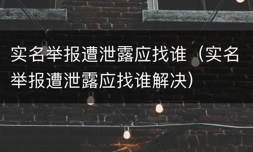 实名举报遭泄露应找谁（实名举报遭泄露应找谁解决）