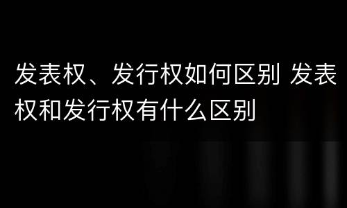 发表权、发行权如何区别 发表权和发行权有什么区别