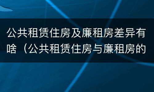 公共租赁住房及廉租房差异有啥（公共租赁住房与廉租房的区别）