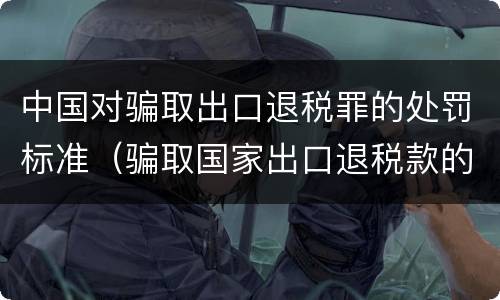 中国对骗取出口退税罪的处罚标准（骗取国家出口退税款的量刑）