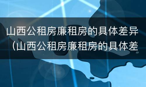 山西公租房廉租房的具体差异（山西公租房廉租房的具体差异是什么）