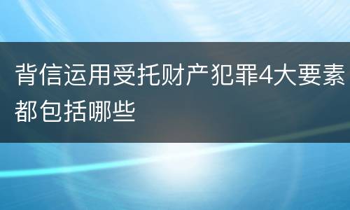 背信运用受托财产犯罪4大要素都包括哪些