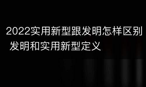 2022实用新型跟发明怎样区别 发明和实用新型定义