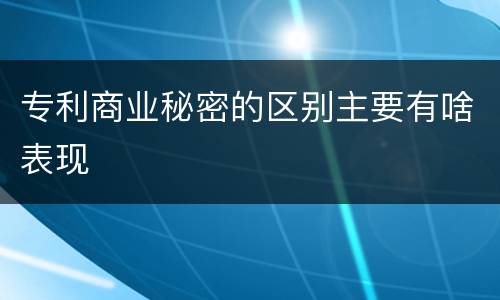 专利商业秘密的区别主要有啥表现