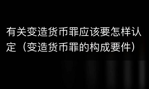 有关变造货币罪应该要怎样认定（变造货币罪的构成要件）