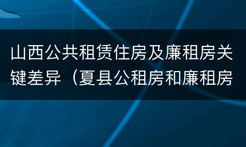 山西公共租赁住房及廉租房关键差异（夏县公租房和廉租房）