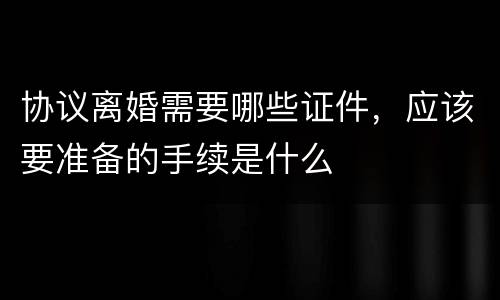 协议离婚需要哪些证件，应该要准备的手续是什么