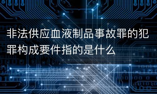 非法供应血液制品事故罪的犯罪构成要件指的是什么