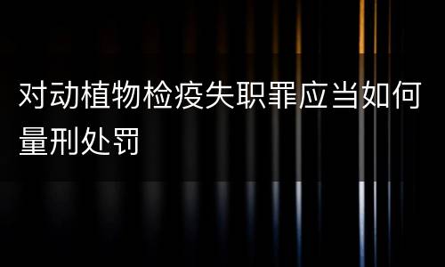 对动植物检疫失职罪应当如何量刑处罚