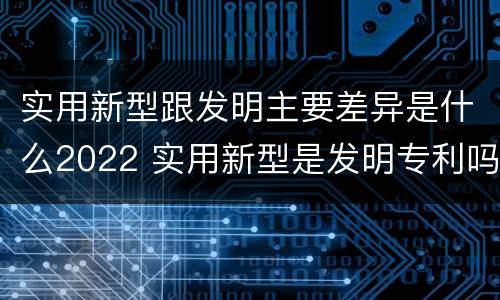 实用新型跟发明主要差异是什么2022 实用新型是发明专利吗