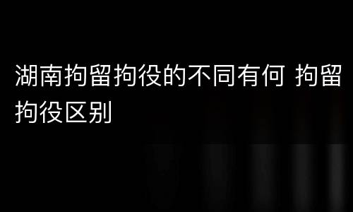 湖南拘留拘役的不同有何 拘留拘役区别