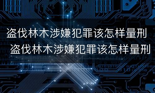 盗伐林木涉嫌犯罪该怎样量刑 盗伐林木涉嫌犯罪该怎样量刑呢