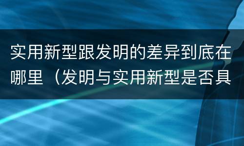 实用新型跟发明的差异到底在哪里（发明与实用新型是否具有实用性）