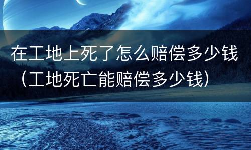 在工地上死了怎么赔偿多少钱（工地死亡能赔偿多少钱）