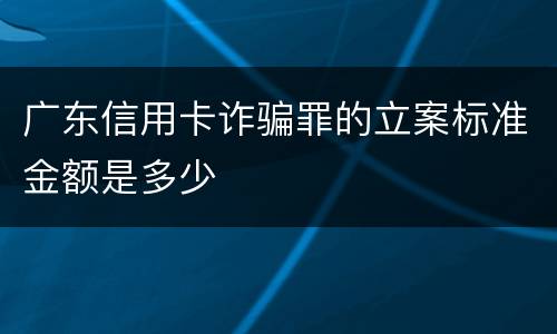 广东信用卡诈骗罪的立案标准金额是多少