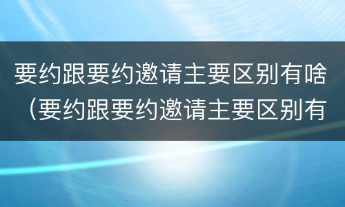 要约跟要约邀请主要区别有啥（要约跟要约邀请主要区别有啥）