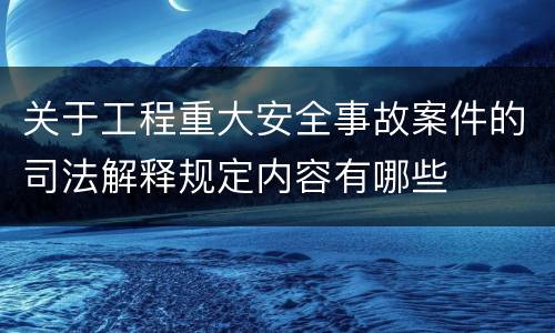 关于工程重大安全事故案件的司法解释规定内容有哪些