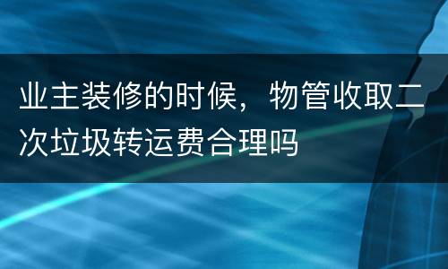 业主装修的时候，物管收取二次垃圾转运费合理吗