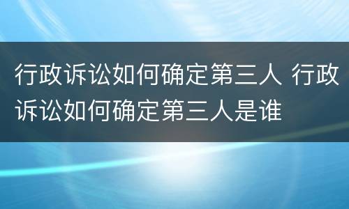 行政诉讼如何确定第三人 行政诉讼如何确定第三人是谁