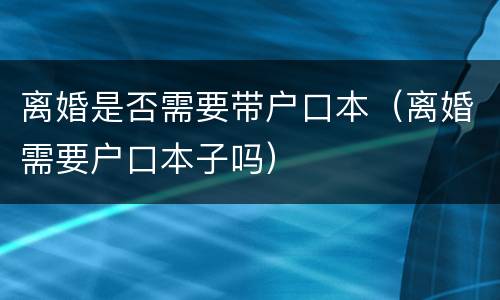 离婚是否需要带户口本（离婚需要户口本子吗）