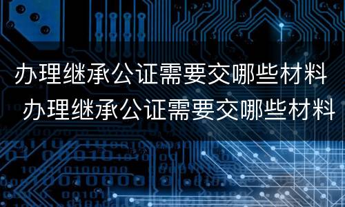 办理继承公证需要交哪些材料 办理继承公证需要交哪些材料和费用