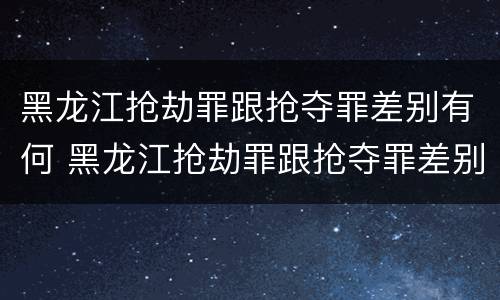 黑龙江抢劫罪跟抢夺罪差别有何 黑龙江抢劫罪跟抢夺罪差别有何区别呢