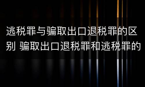 逃税罪与骗取出口退税罪的区别 骗取出口退税罪和逃税罪的区别举例说明