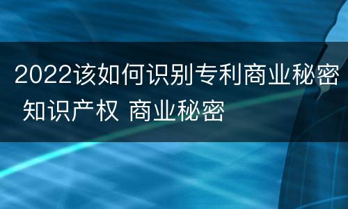 2022该如何识别专利商业秘密 知识产权 商业秘密