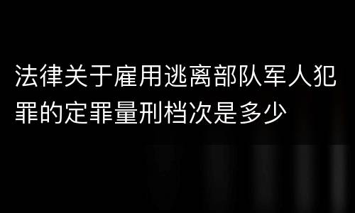 法律关于雇用逃离部队军人犯罪的定罪量刑档次是多少