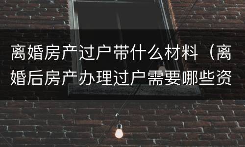 离婚房产过户带什么材料（离婚后房产办理过户需要哪些资料）