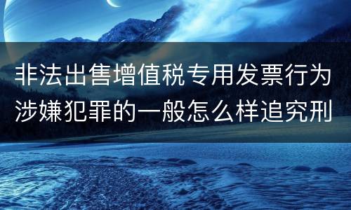 非法出售增值税专用发票行为涉嫌犯罪的一般怎么样追究刑事责任