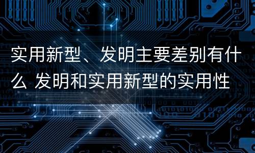 实用新型、发明主要差别有什么 发明和实用新型的实用性