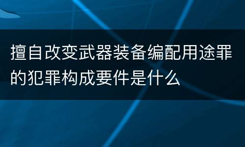 擅自改变武器装备编配用途罪的犯罪构成要件是什么