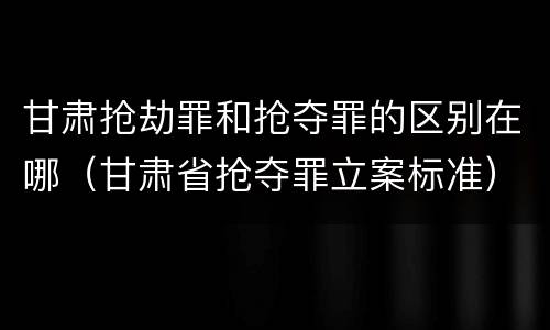 甘肃抢劫罪和抢夺罪的区别在哪（甘肃省抢夺罪立案标准）