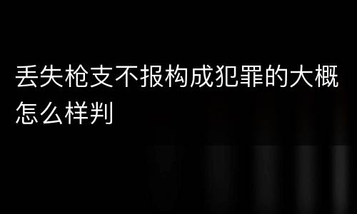 丢失枪支不报构成犯罪的大概怎么样判