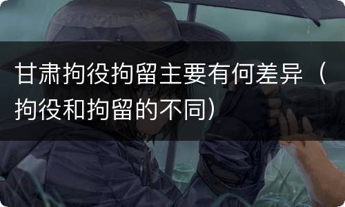 甘肃拘役拘留主要有何差异（拘役和拘留的不同）