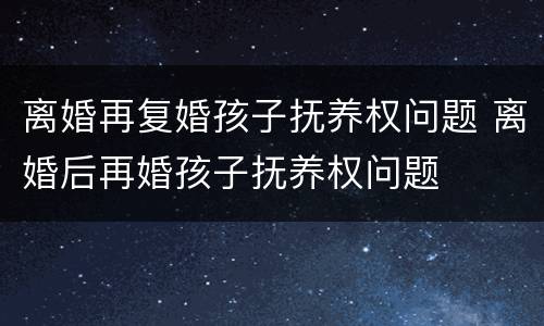 离婚再复婚孩子抚养权问题 离婚后再婚孩子抚养权问题