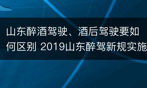 山东醉酒驾驶、酒后驾驶要如何区别 2019山东醉驾新规实施