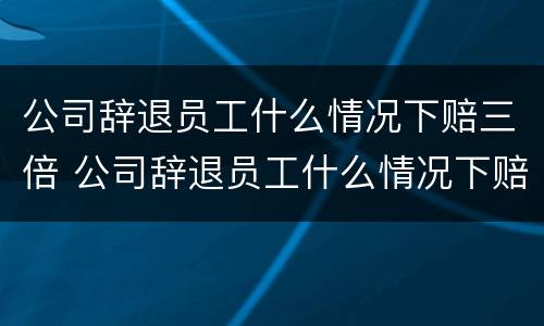 公司辞退员工什么情况下赔三倍 公司辞退员工什么情况下赔三倍工资