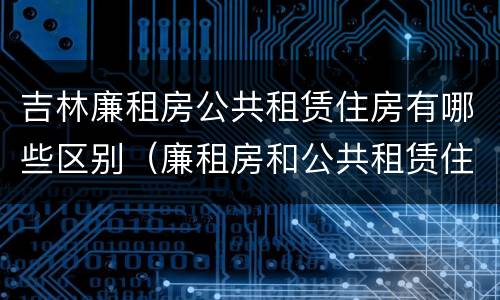 吉林廉租房公共租赁住房有哪些区别（廉租房和公共租赁住房的区别）