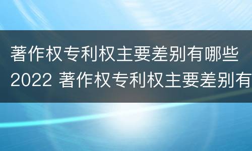 著作权专利权主要差别有哪些2022 著作权专利权主要差别有哪些2022年