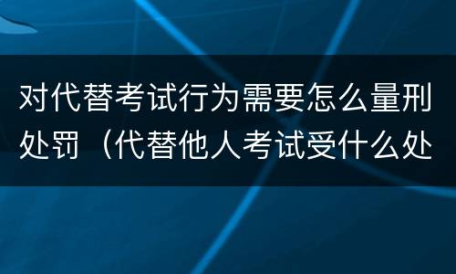 对代替考试行为需要怎么量刑处罚（代替他人考试受什么处分）