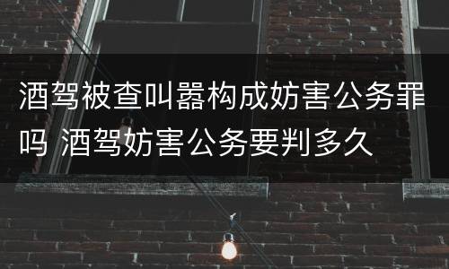 酒驾被查叫嚣构成妨害公务罪吗 酒驾妨害公务要判多久