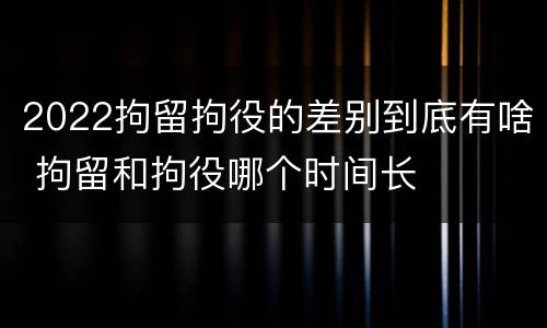 2022拘留拘役的差别到底有啥 拘留和拘役哪个时间长