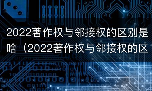 2022著作权与邻接权的区别是啥（2022著作权与邻接权的区别是啥呀）