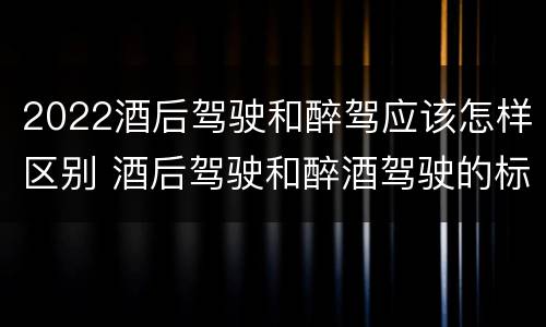 2022酒后驾驶和醉驾应该怎样区别 酒后驾驶和醉酒驾驶的标准是什么