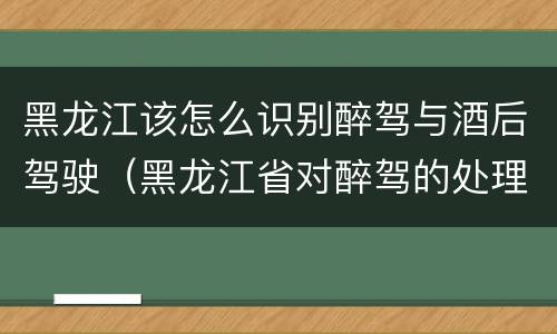 黑龙江该怎么识别醉驾与酒后驾驶（黑龙江省对醉驾的处理方法）