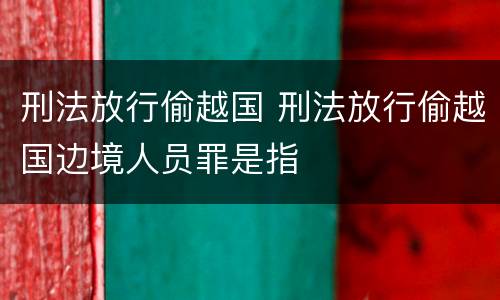 刑法放行偷越国 刑法放行偷越国边境人员罪是指