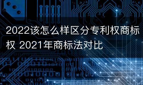 2022该怎么样区分专利权商标权 2021年商标法对比