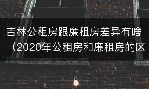 吉林公租房跟廉租房差异有啥（2020年公租房和廉租房的区别）